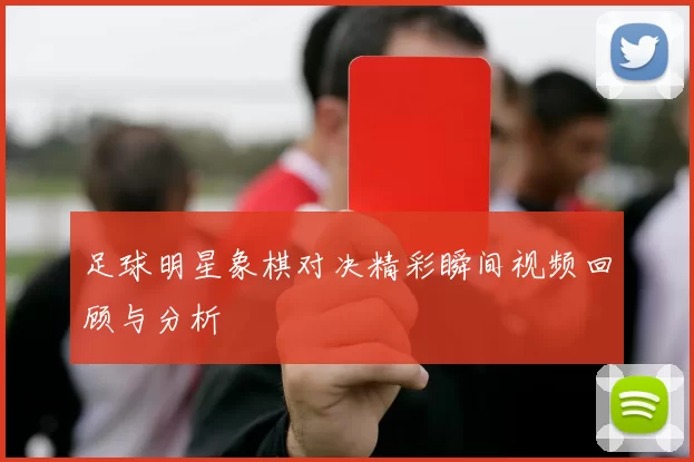足球明星象棋对决精彩瞬间视频回顾与分析
