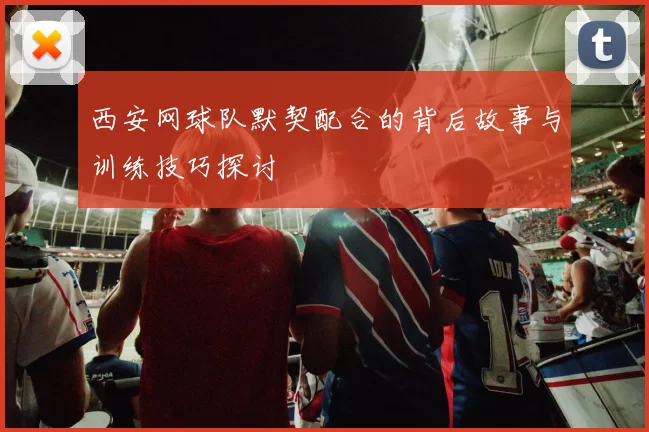 西安网球队默契配合的背后故事与训练技巧探讨