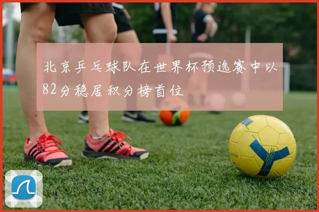 北京乒乓球队在世界杯预选赛中以82分稳居积分榜首位