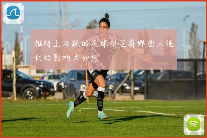 推特上活跃的足球明星有哪些人他们的影响力如何