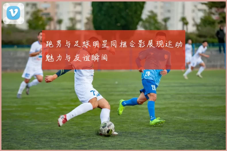 跑男与足球明星同框合影展现运动魅力与友谊瞬间