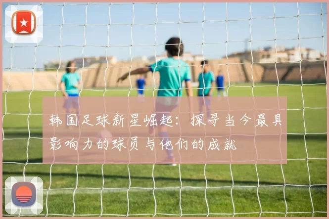 韩国足球新星崛起：探寻当今最具影响力的球员与他们的成就