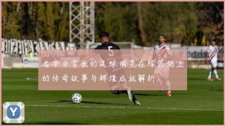 名字非常长的足球明星在绿茵场上的传奇故事与辉煌成就解析