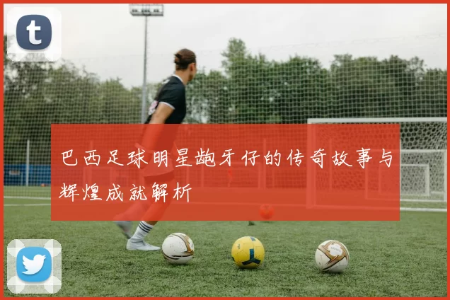 巴西足球明星龅牙仔的传奇故事与辉煌成就解析