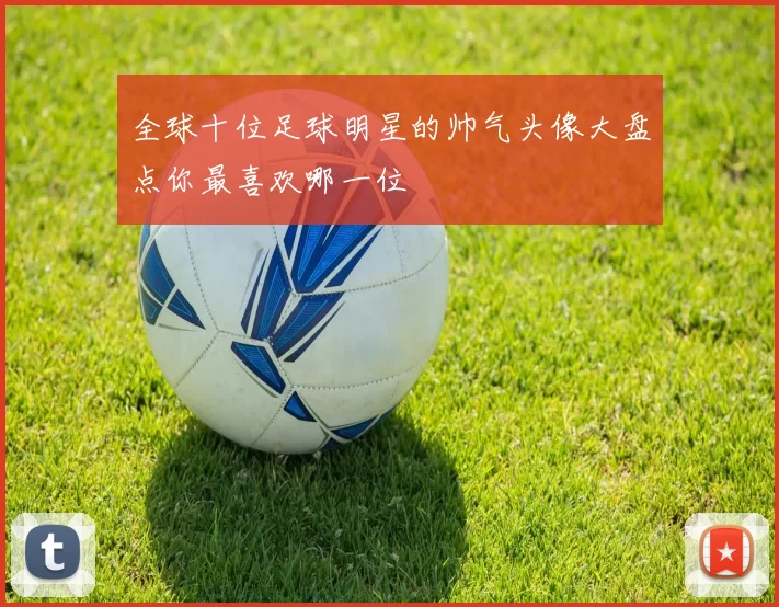 全球十位足球明星的帅气头像大盘点你最喜欢哪一位