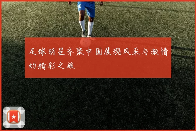 足球明星齐聚中国展现风采与激情的精彩之旅