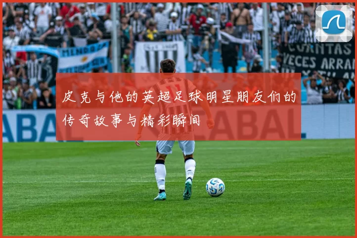 皮克与他的英超足球明星朋友们的传奇故事与精彩瞬间