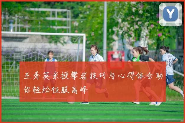 王秀英亲授攀岩技巧与心得体会助你轻松征服高峰