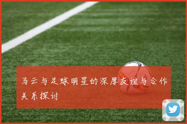马云与足球明星的深厚友谊与合作关系探讨