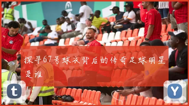 探寻67号球衣背后的传奇足球明星是谁
