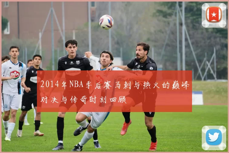2014年NBA季后赛马刺与热火的巅峰对决与传奇时刻回顾