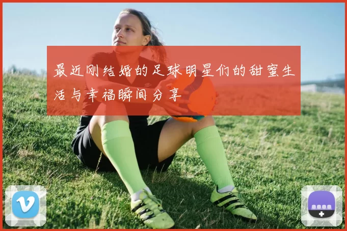 最近刚结婚的足球明星们的甜蜜生活与幸福瞬间分享