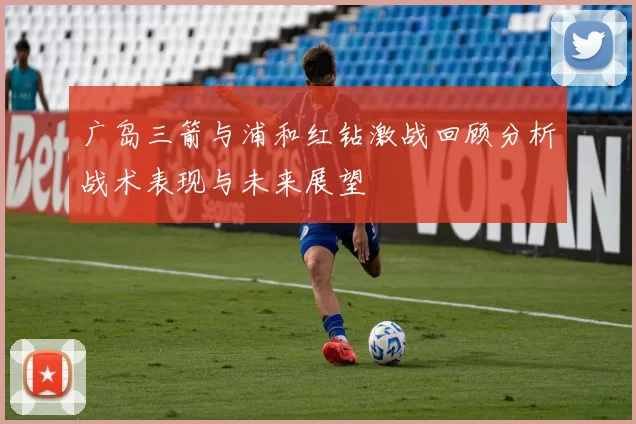 广岛三箭与浦和红钻激战回顾分析战术表现与未来展望