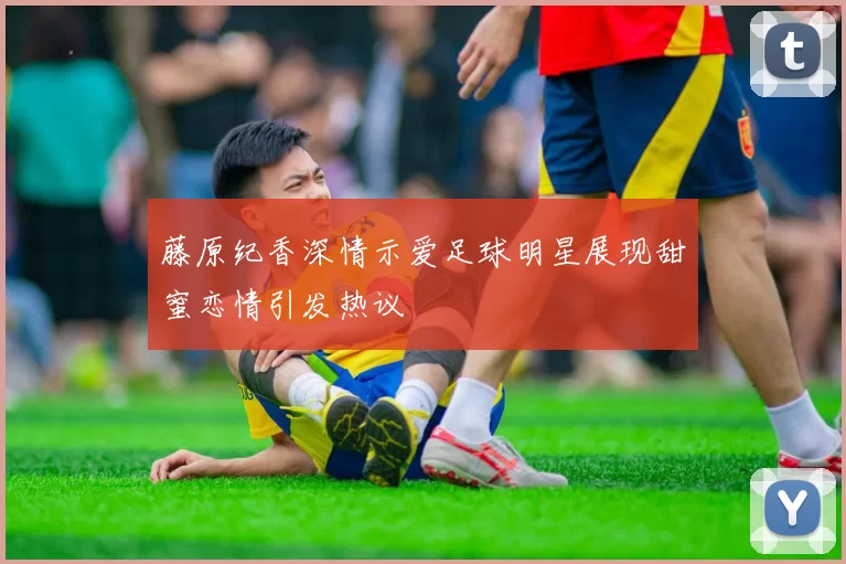 藤原纪香深情示爱足球明星展现甜蜜恋情引发热议