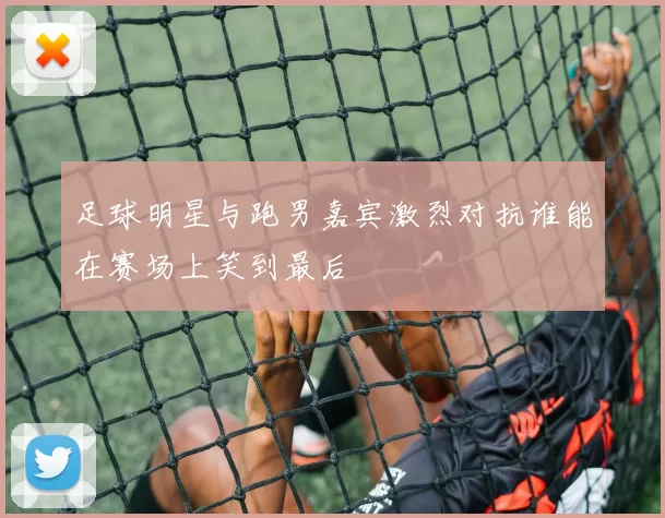 足球明星与跑男嘉宾激烈对抗谁能在赛场上笑到最后