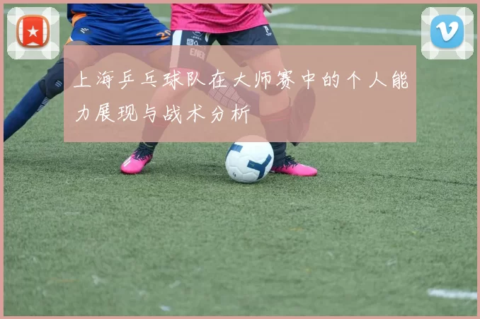 上海乒乓球队在大师赛中的个人能力展现与战术分析
