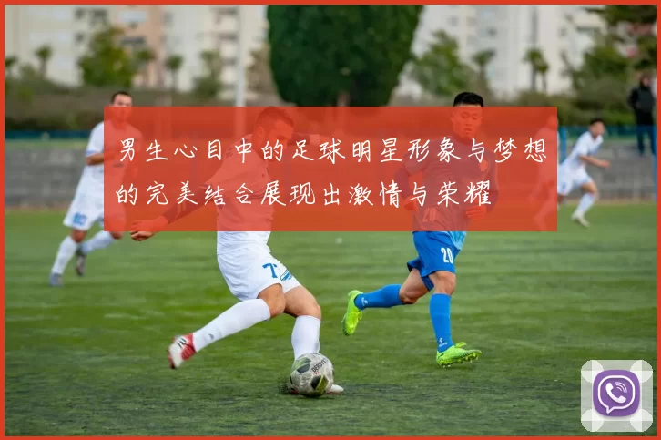 男生心目中的足球明星形象与梦想的完美结合展现出激情与荣耀