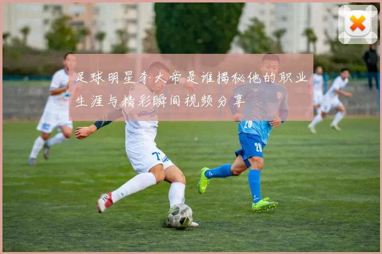 足球明星李大帝是谁揭秘他的职业生涯与精彩瞬间视频分享