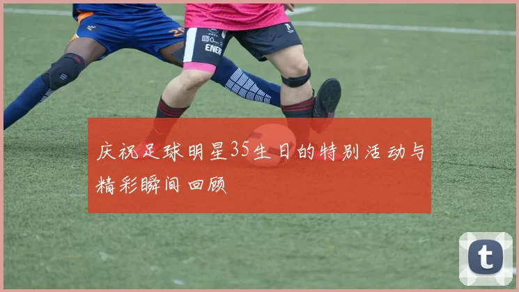 庆祝足球明星35生日的特别活动与精彩瞬间回顾
