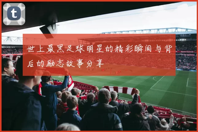 世上最黑足球明星的精彩瞬间与背后的励志故事分享