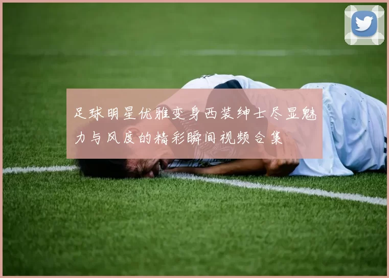 足球明星优雅变身西装绅士尽显魅力与风度的精彩瞬间视频合集