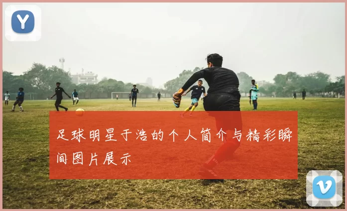 足球明星于浩的个人简介与精彩瞬间图片展示