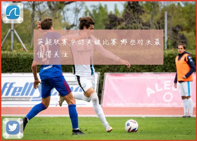 英超联赛中的关键比赛 哪些对决最值得关注