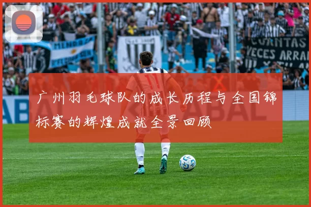 广州羽毛球队的成长历程与全国锦标赛的辉煌成就全景回顾