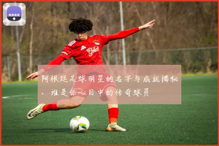 阿根廷足球明星的名字与成就揭秘，谁是你心目中的传奇球员