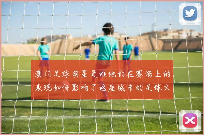 澳门足球明星是谁他们在赛场上的表现如何影响了这座城市的足球文化