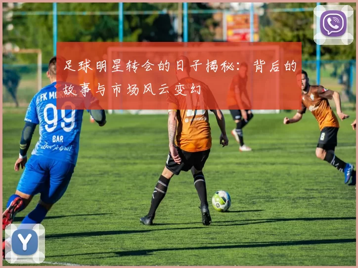 足球明星转会的日子揭秘：背后的故事与市场风云变幻