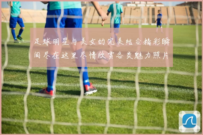 足球明星与美女的完美结合精彩瞬间尽在这里尽情欣赏各类魅力照片
