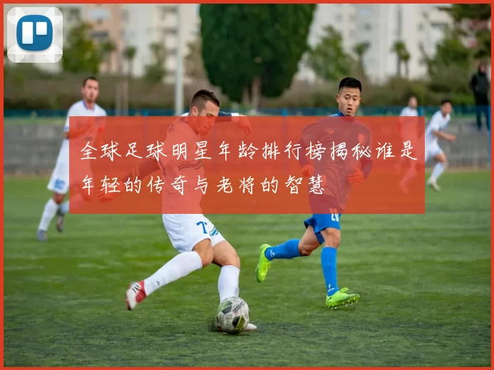 全球足球明星年龄排行榜揭秘谁是年轻的传奇与老将的智慧