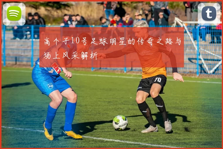 高个子10号足球明星的传奇之路与场上风采解析