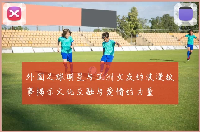 外国足球明星与亚洲女友的浪漫故事揭示文化交融与爱情的力量