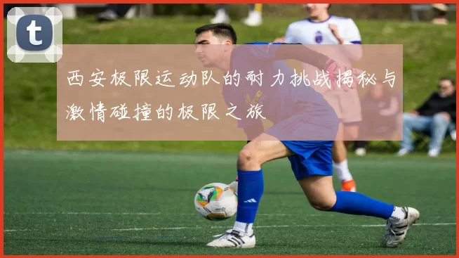 西安极限运动队的耐力挑战揭秘与激情碰撞的极限之旅