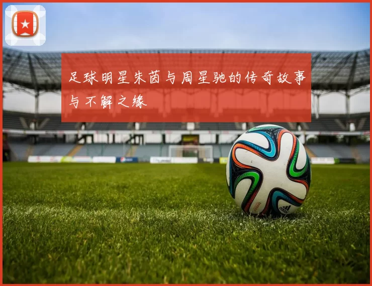 足球明星朱茵与周星驰的传奇故事与不解之缘