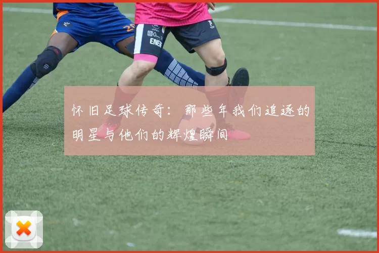 怀旧足球传奇：那些年我们追逐的明星与他们的辉煌瞬间