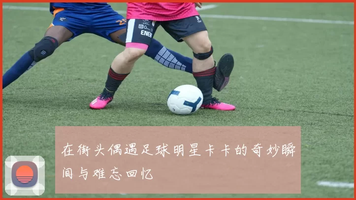 在街头偶遇足球明星卡卡的奇妙瞬间与难忘回忆
