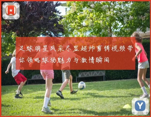 足球明星风采尽显超帅剪辑视频带你领略球场魅力与激情瞬间