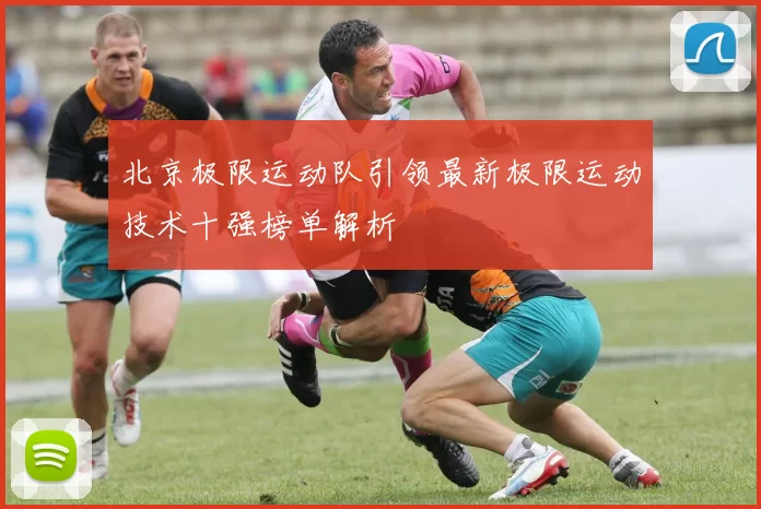 北京极限运动队引领最新极限运动技术十强榜单解析