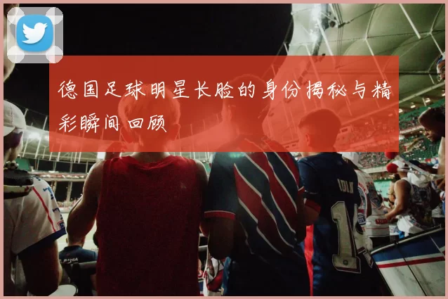 德国足球明星长脸的身份揭秘与精彩瞬间回顾