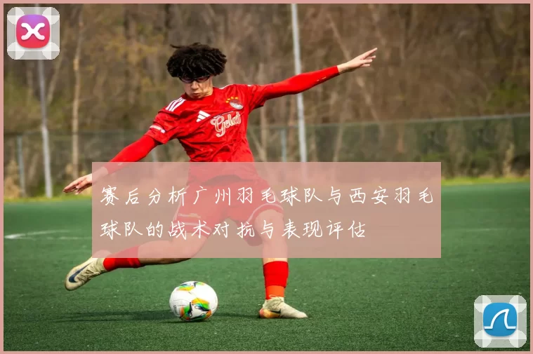 赛后分析广州羽毛球队与西安羽毛球队的战术对抗与表现评估
