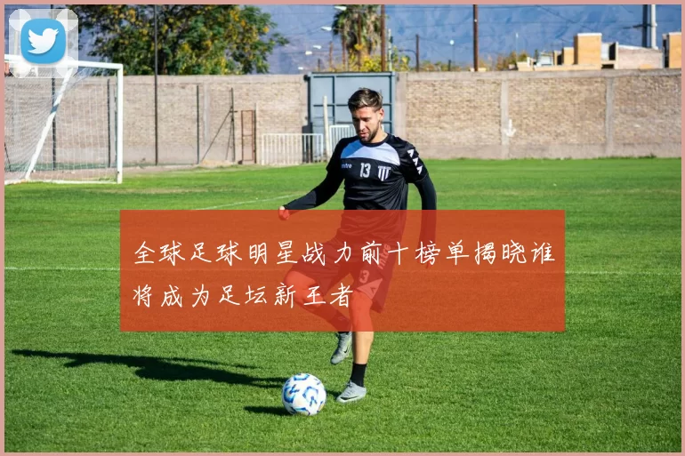 全球足球明星战力前十榜单揭晓谁将成为足坛新王者