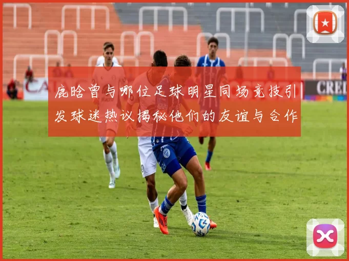 鹿晗曾与哪位足球明星同场竞技引发球迷热议揭秘他们的友谊与合作