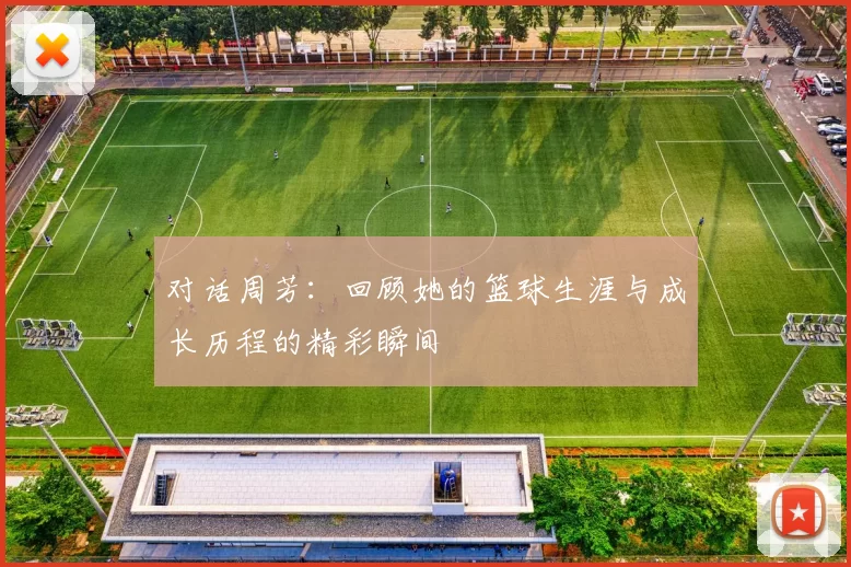 对话周芳：回顾她的篮球生涯与成长历程的精彩瞬间