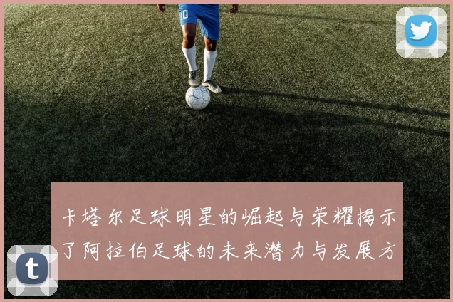 卡塔尔足球明星的崛起与荣耀揭示了阿拉伯足球的未来潜力与发展方向