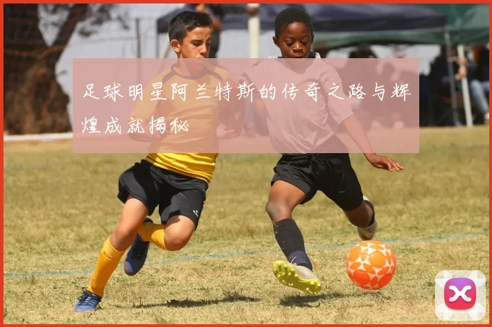 足球明星阿兰特斯的传奇之路与辉煌成就揭秘