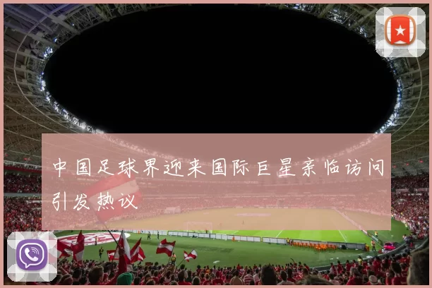中国足球界迎来国际巨星亲临访问引发热议