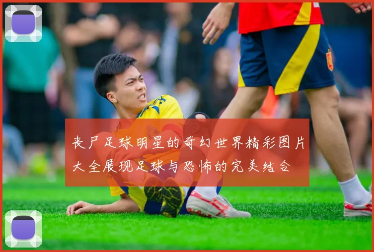 丧尸足球明星的奇幻世界精彩图片大全展现足球与恐怖的完美结合